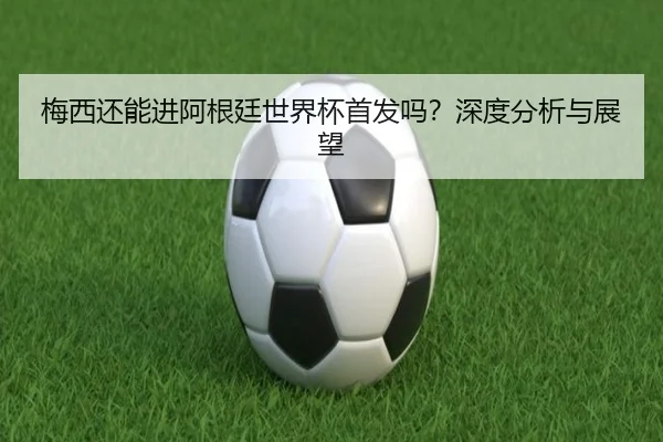 梅西还能进阿根廷世界杯首发吗？深度分析与展望