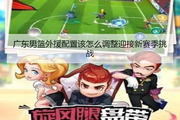 广东男篮外援配置该怎么调整迎接新赛季挑战
